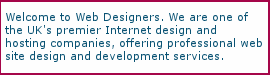 Welcome to Web Designers. We are one of the UK's premier Internet design and hosting companies, offering professional web site design and development services